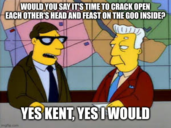 Kent Brockman | WOULD YOU SAY IT'S TIME TO CRACK OPEN EACH OTHER'S HEAD AND FEAST ON THE GOO INSIDE? YES KENT, YES I WOULD | image tagged in kent brockman | made w/ Imgflip meme maker