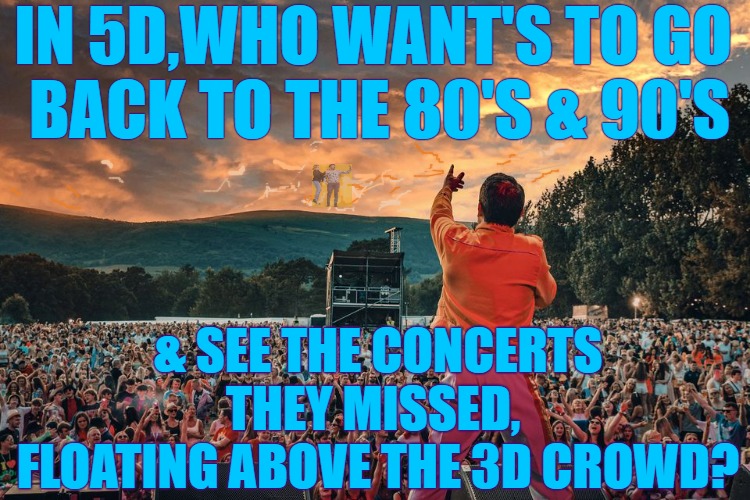 5D Time Concerts | IN 5D,WHO WANT'S TO GO 
BACK TO THE 80'S & 90'S; & SEE THE CONCERTS THEY MISSED, 
FLOATING ABOVE THE 3D CROWD? | image tagged in 5d,80's concerts,watch concert,time concerts,back in time | made w/ Imgflip meme maker