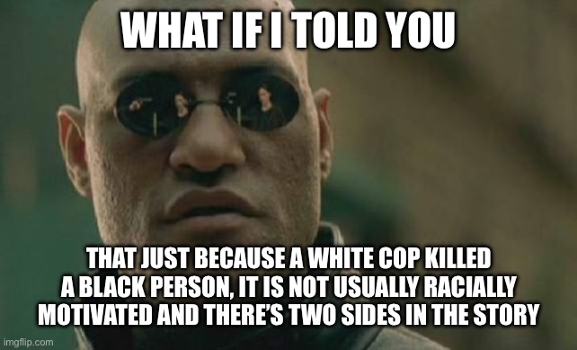 If anything, making it about race is itself racist | WHAT IF I TOLD YOU; THAT JUST BECAUSE A WHITE COP KILLED A BLACK PERSON, IT IS NOT USUALLY RACIALLY MOTIVATED AND THERE’S TWO SIDES IN THE STORY | image tagged in memes,matrix morpheus | made w/ Imgflip meme maker