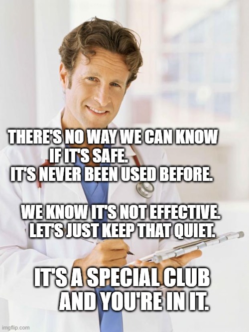 Doctor | THERE'S NO WAY WE CAN KNOW IF IT'S SAFE.                  IT'S NEVER BEEN USED BEFORE.                                        WE KNOW IT'S NOT EFFECTIVE.          LET'S JUST KEEP THAT QUIET. IT'S A SPECIAL CLUB        AND YOU'RE IN IT. | image tagged in doctor | made w/ Imgflip meme maker
