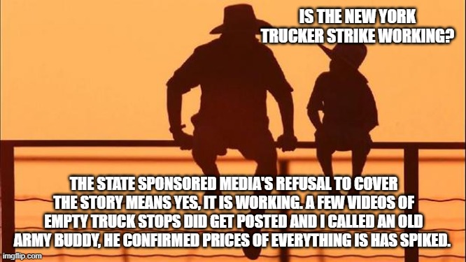 Cowboy wisdom, the truckers have made a difference. | IS THE NEW YORK TRUCKER STRIKE WORKING? THE STATE SPONSORED MEDIA'S REFUSAL TO COVER THE STORY MEANS YES, IT IS WORKING. A FEW VIDEOS OF EMPTY TRUCK STOPS DID GET POSTED AND I CALLED AN OLD ARMY BUDDY, HE CONFIRMED PRICES OF EVERYTHING IS HAS SPIKED. | image tagged in cowboy father and son,cowboy wisdom,boycott nyc,truckers for trump,democrat lawfare,boycott all dem cities | made w/ Imgflip meme maker