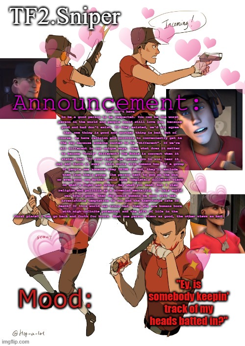 TF2.Sniper announcement temp | You don't have to be a good person to be respected. You can be the worst person in the world and people would still love you, because good and bad don't exist. If they existed, we'd all agree that one thing is good and another thing is bad. But of course, we have religion and politics to conveniently get in the way because someone wanted to be "different". If we're all different in our unique ways, then what does it matter to become "truly" different? The Bible is correct when it states that "If your right eye causes you to sin, tear it out and throw it away." this works with humans too. If a group of people see someone they THINK is bad, they'll exclude them from their group. The person next to you on the bus or even your own mother could have completely different views on what's right and wrong. Say what you want, but I view religion and politics as a hivemind mentality. If this world was truly good, then why would humans be born with the irresistible temptation to sin and the inevitable fate of death? If this world was truly bad, then why are humans born with nigh-infinite potential and the gift of life in the first place? I can go back and forth for hours. What one person views as good, the other views as bad. | image tagged in tf2 sniper announcement temp | made w/ Imgflip meme maker