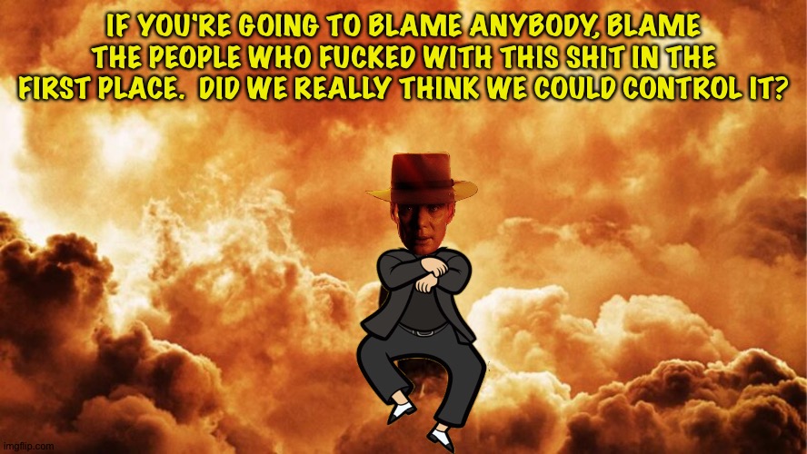 Oppenheimer style | IF YOU'RE GOING TO BLAME ANYBODY, BLAME THE PEOPLE WHO FUCKED WITH THIS SHIT IN THE FIRST PLACE.  DID WE REALLY THINK WE COULD CONTROL IT? | image tagged in oppenheimer style | made w/ Imgflip meme maker