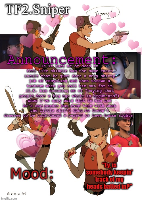 TF2.Sniper announcement temp | Is it just me or does it feel like skibble has the same exact insult that he just does a very shitty job of recycling and then throws a tantrum when you call him out for it (I.E. him accusing me of "saying that people have a big ego while in arguments") when I've only said that to him and he's one person but even then with what the little shit's done he doesn't deserve to be considered a person or have human rights | image tagged in tf2 sniper announcement temp | made w/ Imgflip meme maker