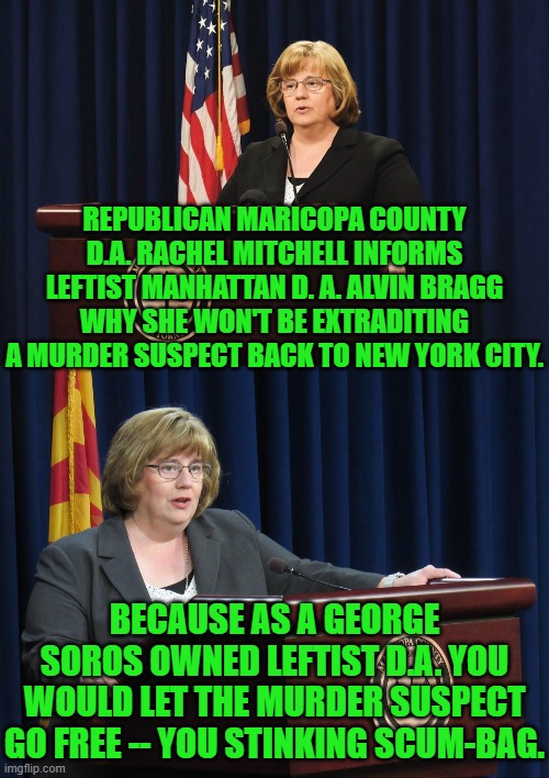 This is not exactly a secret.  We are just supposed to pretend that it is one. | REPUBLICAN MARICOPA COUNTY D.A. RACHEL MITCHELL INFORMS LEFTIST MANHATTAN D. A. ALVIN BRAGG WHY SHE WON'T BE EXTRADITING A MURDER SUSPECT BACK TO NEW YORK CITY. BECAUSE AS A GEORGE SOROS OWNED LEFTIST D.A. YOU WOULD LET THE MURDER SUSPECT GO FREE -- YOU STINKING SCUM-BAG. | image tagged in yep | made w/ Imgflip meme maker