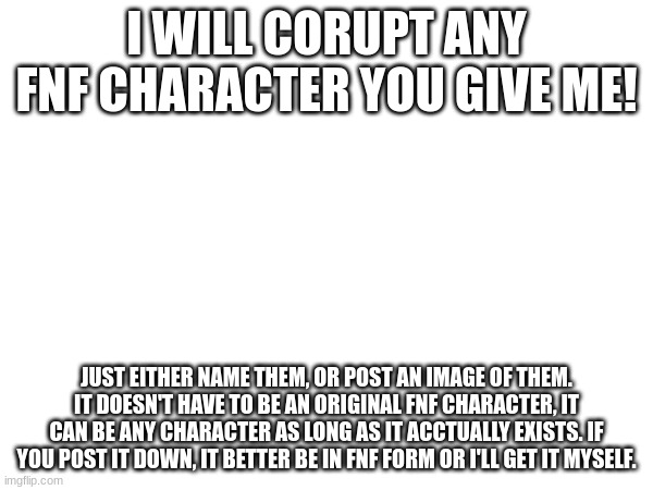 I WILL CORUPT ANY FNF CHARACTER YOU GIVE ME! JUST EITHER NAME THEM, OR POST AN IMAGE OF THEM. IT DOESN'T HAVE TO BE AN ORIGINAL FNF CHARACTER, IT CAN BE ANY CHARACTER AS LONG AS IT ACCTUALLY EXISTS. IF YOU POST IT DOWN, IT BETTER BE IN FNF FORM OR I'LL GET IT MYSELF. | image tagged in fnf | made w/ Imgflip meme maker