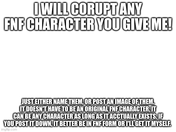 I WILL CORUPT ANY FNF CHARACTER YOU GIVE ME! JUST EITHER NAME THEM, OR POST AN IMAGE OF THEM. IT DOESN'T HAVE TO BE AN ORIGINAL FNF CHARACTER, IT CAN BE ANY CHARACTER AS LONG AS IT ACCTUALLY EXISTS. IF YOU POST IT DOWN, IT BETTER BE IN FNF FORM OR I'LL GET IT MYSELF. | made w/ Imgflip meme maker