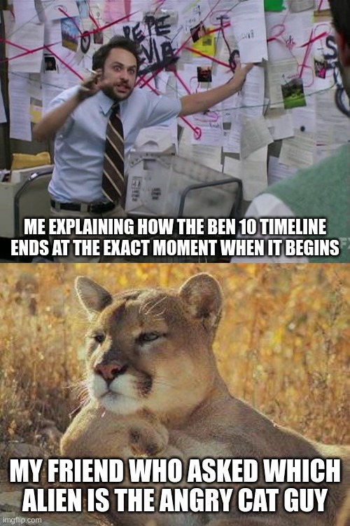 Pro tip: don't ask. It involves the Contemulia, Maltruant, the Annihilarrg, and time travel. | ME EXPLAINING HOW THE BEN 10 TIMELINE ENDS AT THE EXACT MOMENT WHEN IT BEGINS; MY FRIEND WHO ASKED WHICH ALIEN IS THE ANGRY CAT GUY | image tagged in charlie day,a cougar chillin | made w/ Imgflip meme maker