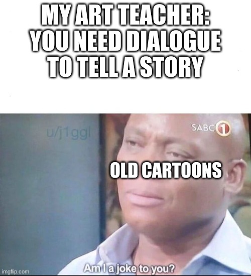 yes this is something my art teacher said | MY ART TEACHER: YOU NEED DIALOGUE TO TELL A STORY; OLD CARTOONS | image tagged in am i a joke to you,teacher,art teacher,certified bruh moment | made w/ Imgflip meme maker