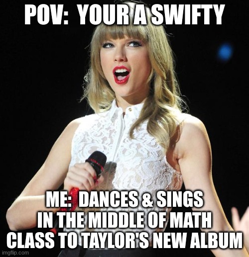 To all my SWIFTY'S OUT THERE | POV:  YOUR A SWIFTY; ME:  DANCES & SINGS IN THE MIDDLE OF MATH CLASS TO TAYLOR'S NEW ALBUM | image tagged in taylor swift | made w/ Imgflip meme maker