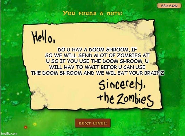 the zombies grew brains | DO U HAV A DOOM SHROOM, IF SO WE WILL SEND ALOT OF ZOMBIES AT U SO IF YOU USE THE DOOM SHROOM, U WILL HAV TO WAIT BEFOR U CAN USE THE DOOM SHROOM AND WE WIL EAT YOUR BRAINZ | image tagged in letter from the zombies,pvz | made w/ Imgflip meme maker