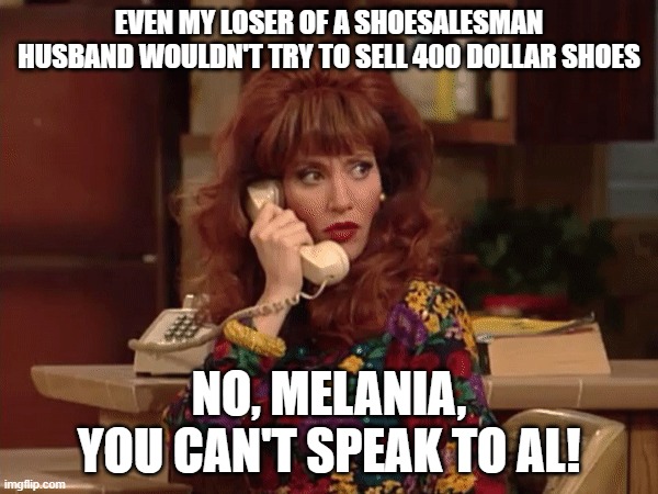 Peg Bundy | EVEN MY LOSER OF A SHOESALESMAN HUSBAND WOULDN'T TRY TO SELL 400 DOLLAR SHOES; NO, MELANIA, YOU CAN'T SPEAK TO AL! | image tagged in peg bundy | made w/ Imgflip meme maker