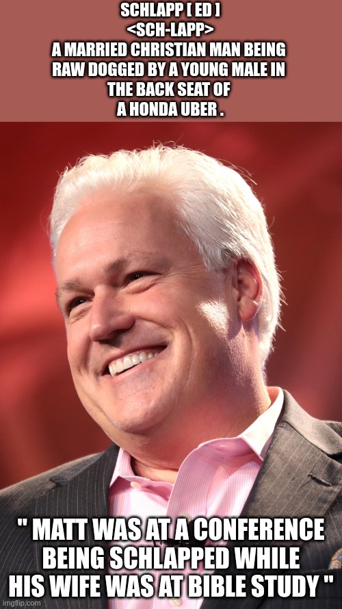 matt | SCHLAPP [ ED ]
<SCH-LAPP>
A MARRIED CHRISTIAN MAN BEING 
RAW DOGGED BY A YOUNG MALE IN 
THE BACK SEAT OF 
A HONDA UBER . " MATT WAS AT A CONFERENCE BEING SCHLAPPED WHILE HIS WIFE WAS AT BIBLE STUDY " | image tagged in schlapp,matt | made w/ Imgflip meme maker