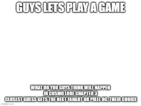 let us play a game | GUYS LETS PLAY A GAME; WHAT DO YOU GUYS THINK WILL HAPPEN IN COSMO LORE CHAPTER 3
 CLOSEST GUESS GETS THE NEXT FANART OR PIXEL OC, THEIR CHOICE | image tagged in e | made w/ Imgflip meme maker