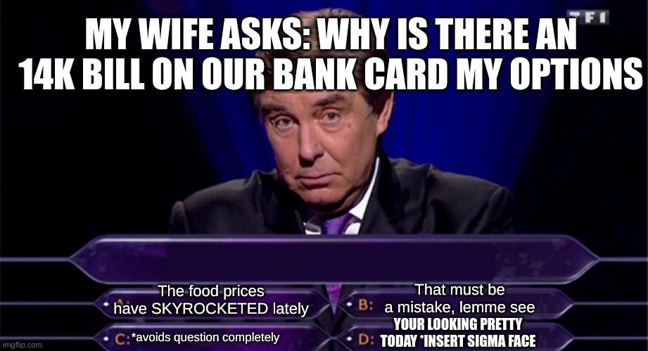 Il pick option 4 | MY WIFE ASKS: WHY IS THERE AN 14K BILL ON OUR BANK CARD MY OPTIONS; That must be a mistake, lemme see; The food prices have SKYROCKETED lately; YOUR LOOKING PRETTY TODAY *INSERT SIGMA FACE; *avoids question completely | image tagged in funny | made w/ Imgflip meme maker