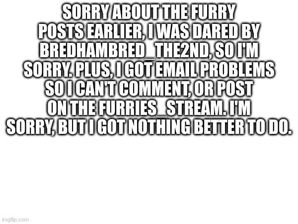 SORRY ABOUT THE FURRY POSTS EARLIER, I WAS DARED BY BREDHAMBRED_THE2ND, SO I'M SORRY. PLUS, I GOT EMAIL PROBLEMS SO I CAN'T COMMENT, OR POST ON THE FURRIES_STREAM. I'M SORRY, BUT I GOT NOTHING BETTER TO DO. | made w/ Imgflip meme maker
