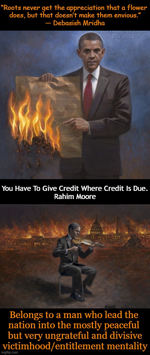 The unique Jon McNaughton Art, illustrative of my words | “Roots never get the appreciation that a flower 
does, but that doesn’t make them envious.”
― Debasish Mridha; You Have To Give Credit Where Credit Is Due.
Rahim Moore; Belongs to a man who lead the 
nation into the mostly peaceful 
but very ungrateful and divisive
victimhood/entitlement mentality | image tagged in barack obama,obama legacy,credit,mostly peaceful,division,political humor | made w/ Imgflip meme maker