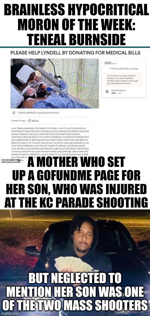 Teneal Burnside should be charged for raising such a scumbag son. I guess the fruit really doesn't fall far from the tree | BRAINLESS HYPOCRITICAL MORON OF THE WEEK:
TENEAL BURNSIDE; A MOTHER WHO SET UP A GOFUNDME PAGE FOR HER SON, WHO WAS INJURED AT THE KC PARADE SHOOTING; BUT NEGLECTED TO MENTION HER SON WAS ONE OF THE TWO MASS SHOOTERS | image tagged in hypocrisy,betrayal,mass shooting,kansas city chiefs,parade,scumbag | made w/ Imgflip meme maker