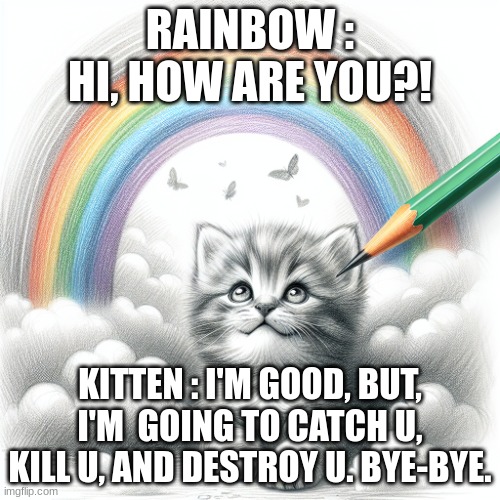 cute kitten under a rainbow | RAINBOW : HI, HOW ARE YOU?! KITTEN : I'M GOOD, BUT, I'M  GOING TO CATCH U, KILL U, AND DESTROY U. BYE-BYE. | image tagged in cute kitten under a rainbow | made w/ Imgflip meme maker