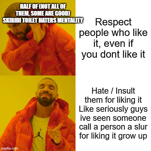 Grow up, guys- | HALF OF (NOT ALL OF THEM, SOME ARE GOOD) SKIBIDI TOILET HATERS MENTALITY; Respect people who like it, even if you dont like it; Hate / Insult them for liking it
Like seriously guys ive seen someone call a person a slur for liking it grow up | image tagged in memes,drake hotline bling | made w/ Imgflip meme maker