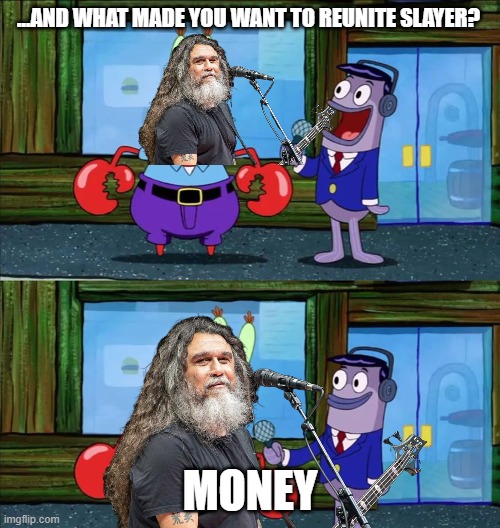 Slayer Reunion | ...AND WHAT MADE YOU WANT TO REUNITE SLAYER? MONEY | image tagged in mr krabs money | made w/ Imgflip meme maker