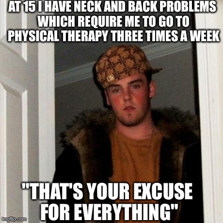 Scumbag Steve | AT 15 I HAVE NECK AND BACK PROBLEMS WHICH REQUIRE ME TO GO TO PHYSICAL THERAPY THREE TIMES A WEEK "THAT'S YOUR EXCUSE FOR EVERYTHING" | image tagged in memes,scumbag steve,AdviceAnimals | made w/ Imgflip meme maker
