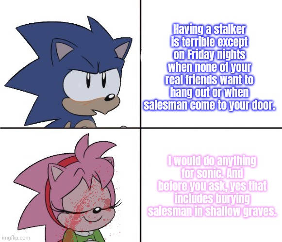 Sonic x Amy lore | Having a stalker is terrible except on Friday nights when none of your real friends want to hang out or when salesman come to your door. I would do anything for sonic. And before you ask, yes that includes burying salesman in shallow graves. | image tagged in sonic the hedgehog,amy rose,stop it get some help,shallow grave | made w/ Imgflip meme maker