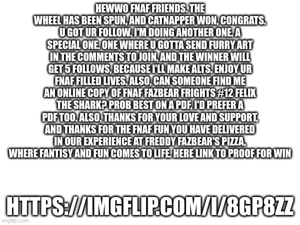 HEWWO FNAF FRIENDS. THE WHEEL HAS BEEN SPUN, AND CATNAPPER WON, CONGRATS. U GOT UR FOLLOW. I'M DOING ANOTHER ONE. A SPECIAL ONE. ONE WHERE U GOTTA SEND FURRY ART IN THE COMMENTS TO JOIN, AND THE WINNER WILL GET 5 FOLLOWS, BECAUSE I'LL MAKE ALTS. ENJOY UR FNAF FILLED LIVES. ALSO, CAN SOMEONE FIND ME AN ONLINE COPY OF FNAF FAZBEAR FRIGHTS #12 FELIX THE SHARK? PROB BEST ON A PDF, I'D PREFER A PDF TOO. ALSO, THANKS FOR YOUR LOVE AND SUPPORT, AND THANKS FOR THE FNAF FUN YOU HAVE DELIVERED IN OUR EXPERIENCE AT FREDDY FAZBEAR'S PIZZA, WHERE FANTISY AND FUN COMES TO LIFE. HERE LINK TO PROOF FOR WIN; HTTPS://IMGFLIP.COM/I/8GP8ZZ | made w/ Imgflip meme maker