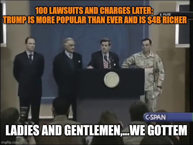 100 LAWSUITS AND CHARGES LATER: 
TRUMP IS MORE POPULAR THAN EVER AND IS $4B RICHER; LADIES AND GENTLEMEN,...WE GOTTEM | image tagged in funny memes | made w/ Imgflip meme maker