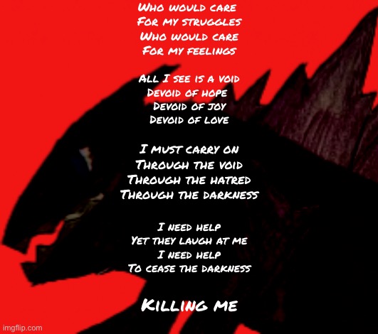 A poem I made | Who would care 
For my struggles
Who would care
For my feelings; All I see is a void
Devoid of hope 
Devoid of joy
Devoid of love; I must carry on
Through the void
Through the hatred
Through the darkness; I need help
Yet they laugh at me
I need help
To cease the darkness; Killing me | made w/ Imgflip meme maker