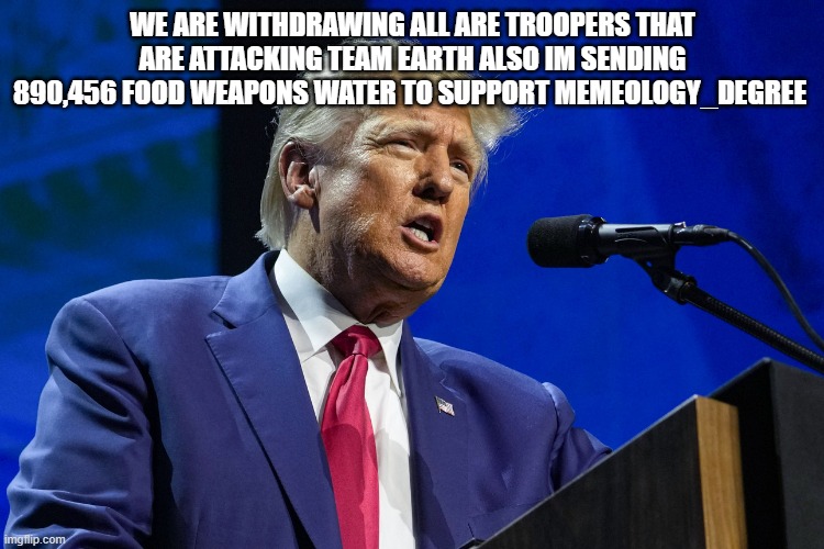 WE ARE WITHDRAWING ALL ARE TROOPERS THAT ARE ATTACKING TEAM EARTH ALSO IM SENDING 890,456 FOOD WEAPONS WATER TO SUPPORT MEMEOLOGY_DEGREE | made w/ Imgflip meme maker