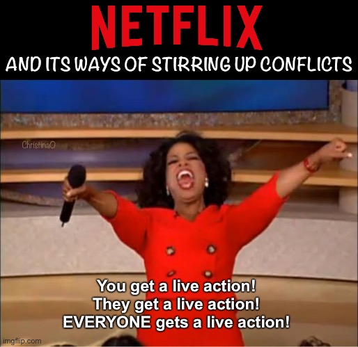 Netflix Live Action Meme | AND ITS WAYS OF STIRRING UP CONFLICTS; ChristinaO; You get a live action!
They get a live action!
EVERYONE gets a live action! | image tagged in memes,one piece,death note,avatar the last airbender,fullmetal alchemist | made w/ Imgflip meme maker