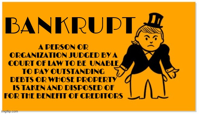BANKRUPT | A PERSON OR ORGANIZATION JUDGED BY A COURT OF LAW TO BE  UNABLE TO PAY OUTSTANDING DEBTS OR WHOSE PROPERTY IS TAKEN AND DISPOSED OF FOR THE BENEFIT OF CREDITORS; BANKRUPT | image tagged in bankrupt,broke,indigent,debt,ruined,destitute | made w/ Imgflip meme maker
