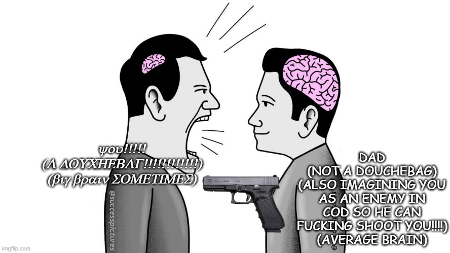 small brain yelling at big brain | DAD
(NOT A DOUCHEBAG)
(ALSO IMAGINING YOU AS AN ENEMY IN COD SO HE CAN FUCKING SHOOT YOU!!!!)
(AVERAGE BRAIN); you!!!!!
(A DOUCHEBAG!!!!!!!!!!!!)
(big brain SOMETIMES) | image tagged in small brain yelling at big brain | made w/ Imgflip meme maker