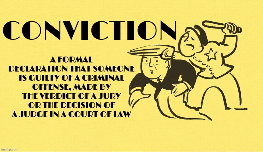 CONVICTION | A FORMAL DECLARATION THAT SOMEONE IS GUILTY OF A CRIMINAL OFFENSE, MADE BY THE VERDICT OF A JURY OR THE DECISION OF A JUDGE IN A COURT OF LAW; CONVICTION | image tagged in conviction,sentence,judgement,criminal,felony,justice | made w/ Imgflip meme maker
