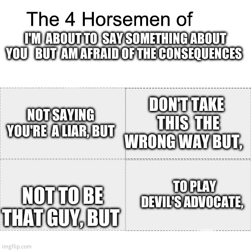 Four horsemen | I'M  ABOUT TO  SAY SOMETHING ABOUT YOU   BUT  AM AFRAID OF THE CONSEQUENCES; NOT SAYING  YOU'RE  A LIAR, BUT; DON'T TAKE  THIS  THE WRONG WAY BUT, NOT TO BE THAT GUY, BUT; TO PLAY DEVIL'S ADVOCATE, | image tagged in four horsemen,relatable memes | made w/ Imgflip meme maker