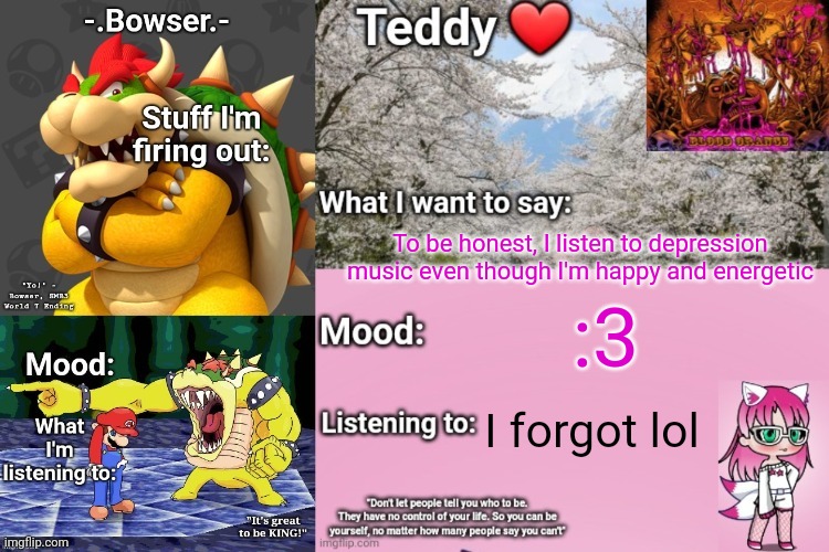 Random thought lol | To be honest, I listen to depression music even though I'm happy and energetic; :3; I forgot lol | image tagged in bowser and teddy's shared announcement temp | made w/ Imgflip meme maker