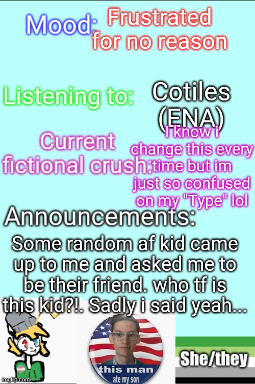 X_Void's announcement temp | Frustrated for no reason; Cotiles (ENA); I know i change this every time but im just so confused on my "Type" lol; Some random af kid came up to me and asked me to be their friend. who tf is this kid?!. Sadly i said yeah... | image tagged in x_void's announcement temp,wtf,therian,lgbtq | made w/ Imgflip meme maker