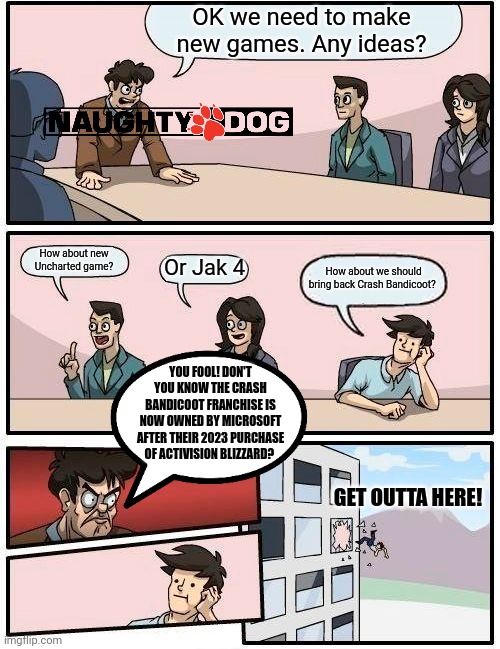 Boardroom Meeting Suggestion | OK we need to make new games. Any ideas? How about new Uncharted game? Or Jak 4; How about we should bring back Crash Bandicoot? YOU FOOL! DON'T YOU KNOW THE CRASH BANDICOOT FRANCHISE IS NOW OWNED BY MICROSOFT AFTER THEIR 2023 PURCHASE OF ACTIVISION BLIZZARD? GET OUTTA HERE! | image tagged in memes,boardroom meeting suggestion | made w/ Imgflip meme maker