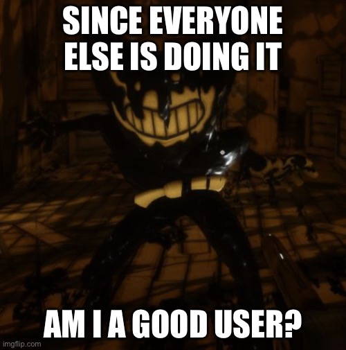 "Bendy" wants... | SINCE EVERYONE ELSE IS DOING IT; AM I A GOOD USER? | image tagged in bendy wants | made w/ Imgflip meme maker