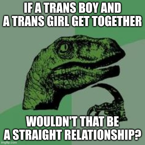 HHHHHHHHHHHHHHHHHHHHHMMMMMMMMMMMMMMMMMMM................. | IF A TRANS BOY AND A TRANS GIRL GET TOGETHER; WOULDN'T THAT BE A STRAIGHT RELATIONSHIP? | image tagged in time raptor | made w/ Imgflip meme maker