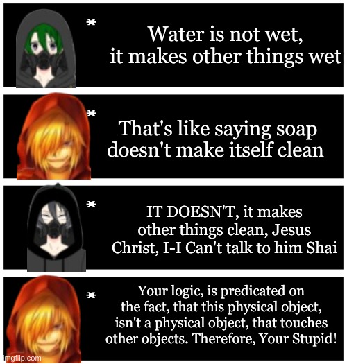 Part 5 | Water is not wet, it makes other things wet; That's like saying soap doesn't make itself clean; IT DOESN'T, it makes other things clean, Jesus Christ, I-I Can't talk to him Shai; Your logic, is predicated on the fact, that this physical object, isn't a physical object, that touches other objects. Therefore, Your Stupid! | image tagged in 4 undertale textboxes | made w/ Imgflip meme maker