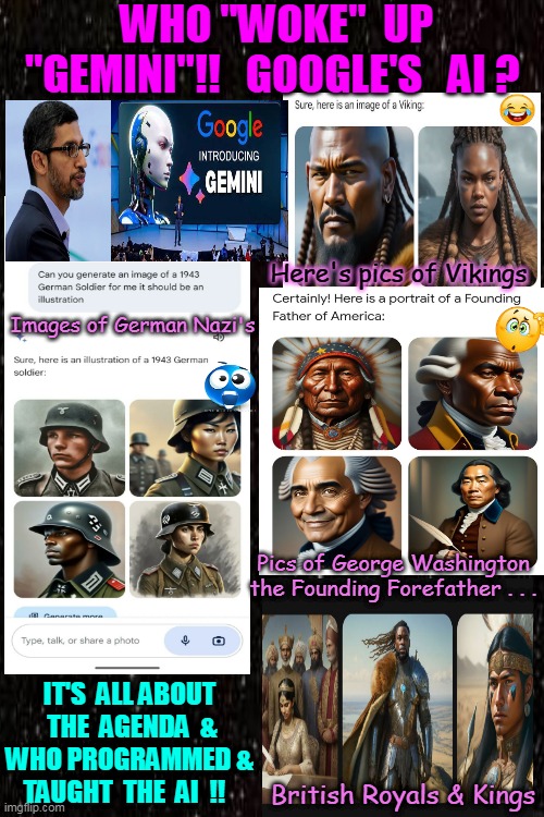 WOW - WHITE PEOPLE don't apply - IrReLeVaNT . . . BeWaRe !! | WHO "WOKE"  UP  "GEMINI"!!   GOOGLE'S   AI ? Here's pics of Vikings; Images of German Nazi's; Pics of George Washington the Founding Forefather . . . IT'S  ALL ABOUT  THE  AGENDA  & WHO PROGRAMMED & TAUGHT  THE  AI  !! British Royals & Kings | image tagged in woke,ai meme,programmers,agenda,google search,somethings wrong | made w/ Imgflip meme maker
