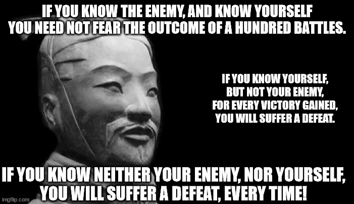 Sun Tzu - Know Yourself and Know your Enemy 01 | IF YOU KNOW THE ENEMY, AND KNOW YOURSELF
YOU NEED NOT FEAR THE OUTCOME OF A HUNDRED BATTLES. IF YOU KNOW YOURSELF,
BUT NOT YOUR ENEMY,
FOR EVERY VICTORY GAINED,
YOU WILL SUFFER A DEFEAT. IF YOU KNOW NEITHER YOUR ENEMY, NOR YOURSELF,
YOU WILL SUFFER A DEFEAT, EVERY TIME! | image tagged in sun tzu,know yourself,know your enemy,knowledge is power | made w/ Imgflip meme maker