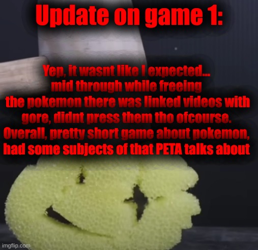 No images will be sent of the game I am talking about now, next up however to check for myself, Cooking Mama | Update on game 1:; Yep, it wasnt like I expected... mid through while freeing
 the pokemon there was linked videos with gore, didnt press them tho ofcourse.
Overall, pretty short game about pokemon, had some subjects of that PETA talks about | image tagged in c r u n c h | made w/ Imgflip meme maker