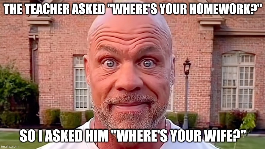 Kurt Angle Stare | THE TEACHER ASKED "WHERE'S YOUR HOMEWORK?"; SO I ASKED HIM "WHERE'S YOUR WIFE?" | image tagged in kurt angle stare | made w/ Imgflip meme maker