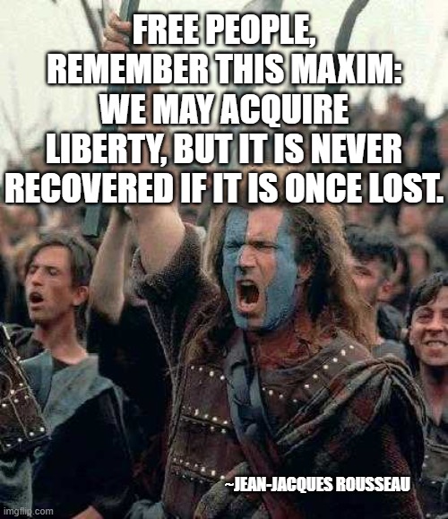 FREEDOM!!!!!!! | FREE PEOPLE, REMEMBER THIS MAXIM:
WE MAY ACQUIRE LIBERTY, BUT IT IS NEVER
RECOVERED IF IT IS ONCE LOST. ~JEAN-JACQUES ROUSSEAU | image tagged in freedom | made w/ Imgflip meme maker