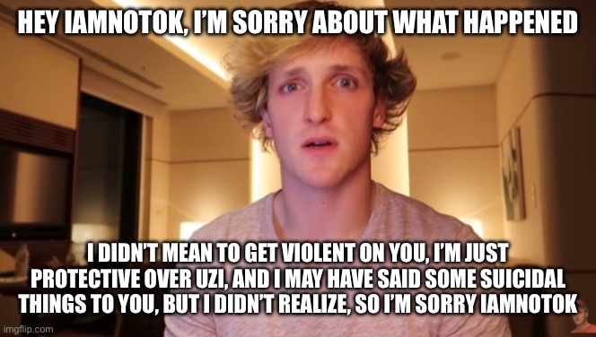 Sorry iamnotok | HEY IAMNOTOK, I’M SORRY ABOUT WHAT HAPPENED; I DIDN’T MEAN TO GET VIOLENT ON YOU, I’M JUST PROTECTIVE OVER UZI, AND I MAY HAVE SAID SOME SUICIDAL THINGS TO YOU, BUT I DIDN’T REALIZE, SO I’M SORRY IAMNOTOK | image tagged in apology,murder drones | made w/ Imgflip meme maker