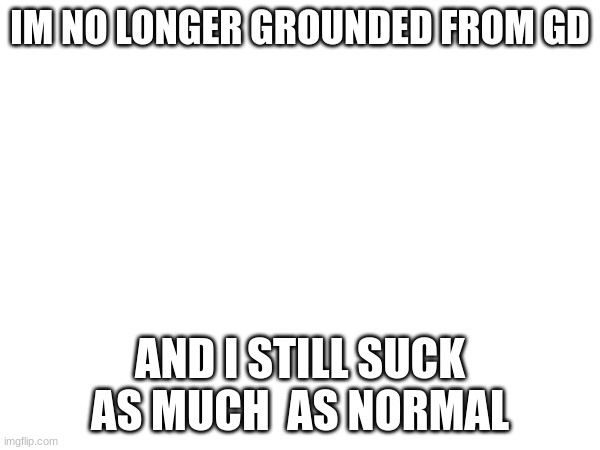 yay... | IM NO LONGER GROUNDED FROM GD; AND I STILL SUCK AS MUCH  AS NORMAL | made w/ Imgflip meme maker