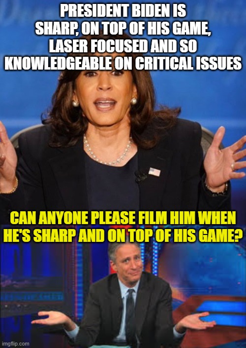 PRESIDENT BIDEN IS SHARP, ON TOP OF HIS GAME, LASER FOCUSED AND SO KNOWLEDGEABLE ON CRITICAL ISSUES; CAN ANYONE PLEASE FILM HIM WHEN HE'S SHARP AND ON TOP OF HIS GAME? | image tagged in kamala harris,john stewart | made w/ Imgflip meme maker